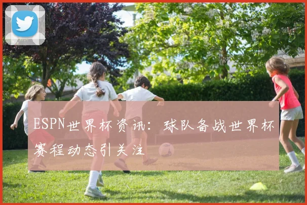 ESPN世界杯资讯：球队备战世界杯赛程动态引关注