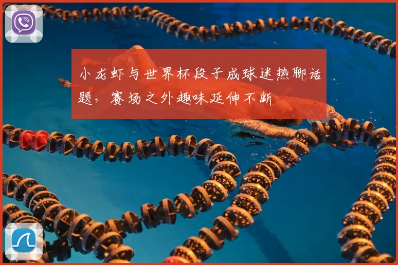 小龙虾与世界杯段子成球迷热聊话题，赛场之外趣味延伸不断