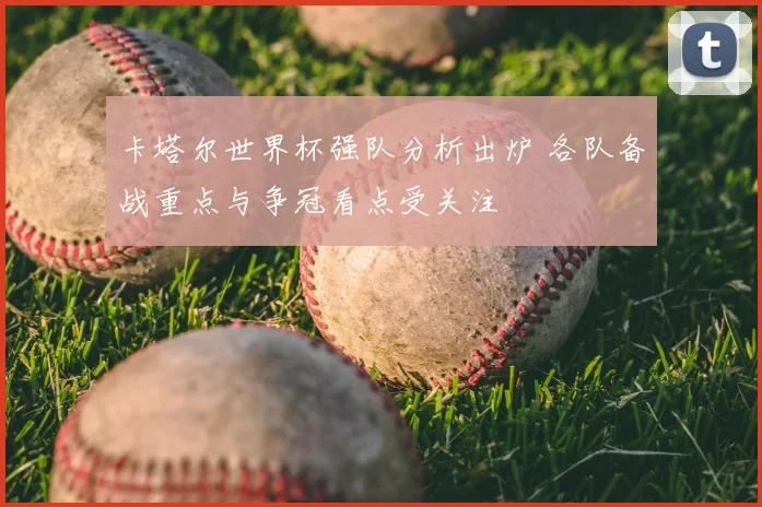 卡塔尔世界杯强队分析出炉 各队备战重点与争冠看点受关注