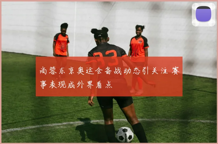 尚蓉东京奥运会备战动态引关注 赛事表现成外界看点