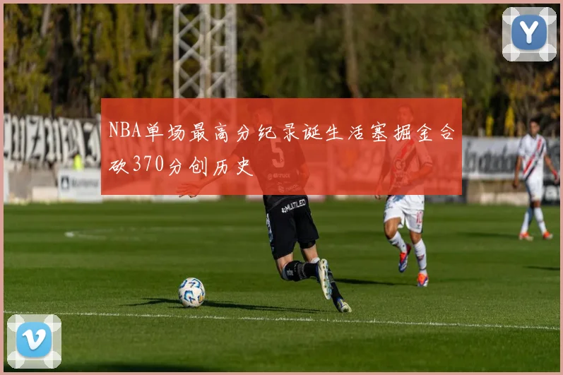 NBA单场最高分纪录诞生活塞掘金合砍370分创历史
