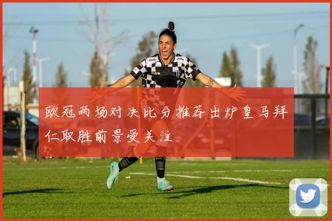 欧冠两场对决比分推荐出炉皇马拜仁取胜前景受关注